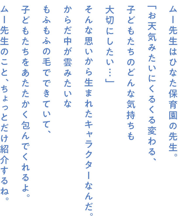 ムー先生はひなた保育園の先生。「お天気みたいにくるくる変わる、子どもたちのどんな気持ちも大切にしたい…」そんな思いから生まれたキャラクターなんだ。からだ中が雲みたいなもふもふの毛でできていて、子どもたちをあたたかく包んでくれるよ。ムー先生のこと、ちょっとだけ紹介するね。